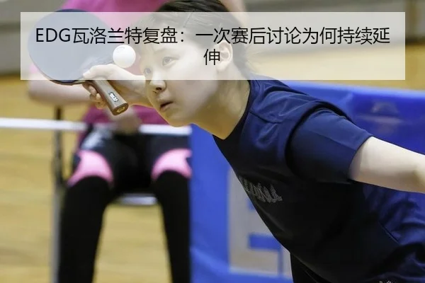 EDG瓦洛兰特复盘：一次赛后讨论为何持续延伸